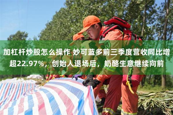 加杠杆炒股怎么操作 妙可蓝多前三季度营收同比增超22.97%,创始人退场后,奶酪生意继续向前